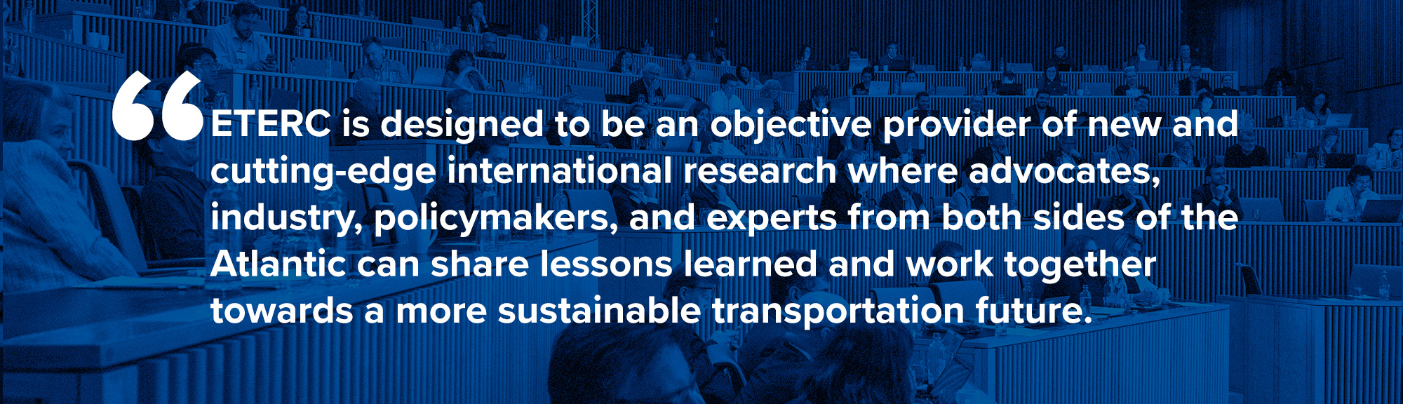 Eterc Mission Statement - ETERC is designed to be an objective provider of new and cutting-edge international research where advocates, industry, policymakers, and experts from both sides of the Atlantic can share lessons learned and work together towards a more sustainable transportation future.